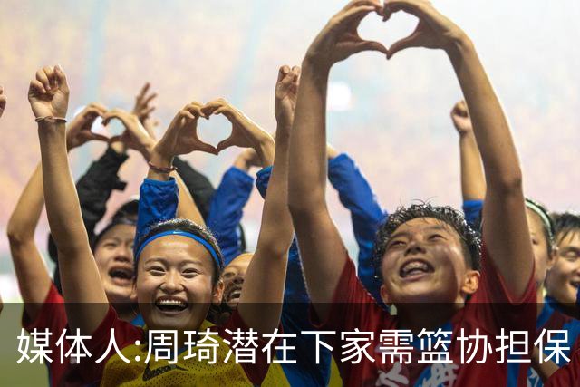 媒体人:周琦潜在下家需篮协担保 篮协不敢担保